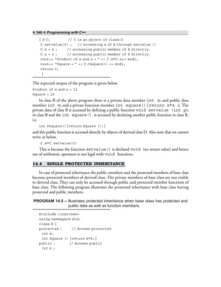 ❖ 346 ❖ Programming with C++
{ D C; // C is an object of class D
C.setvalue(5) ; // accessing x of B through setvalue ()
C.m = 4 ; // accessing public member of B directly.
C.n = 3 ; // accessing public member of D directly.
cout<< “Product of m and n = ” << C.m*C.n<< endl;
cout<< “Square = ” << C.Psquare() << endl;
return 0;
}
The expected output of the program is given below.
Product of m and n = 12
Square = 25
In class B of the above program there is a private data member int x; and public data
member int m; and a private function member int square(){return x*x ;}. The
private data of class B is accessed by defining a public function void setvalue (int p);
in class B and the int square() is accessed by declaring another public function in class B,
i.e.
int Psquare(){return Square ();}
and this public function is accessed directly by objects of derived class D. Also note that we cannot
write as below.
C.m*C.setvalue(5)
This is because the function setvalue() is declared void (no return value) and hence
use of arithmetic operators is not legal with void functions.
14.4 SINGLE PROTECTED INHERITANCE
In case of protected inheritance the public members and the protected members of base class
become protected members of derived class. The private members of base class are not visible
to derived class. They can only be accessed through public and protected member functions of
base class. The following program illustrates the protected inheritance with base class having
protected and public members.
PROGRAM 14.5 – Illustrates protected inheritance when base class has protected and
public data as well as function members.
#include <iostream>
using namespace std;
class B {
protected : // Access protected
int m;
int Square () {return m*m;}
public : // Access public
int k ;
 