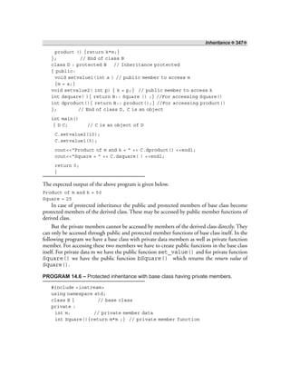 Inheritance ❖ 347❖
product () {return k*m;}
}; // End of class B
class D : protected B // Inheritance protected
{ public:
void setvalue1(int a ) // public member to access m
{m = a;}
void setvalue2( int p) { k = p;} // public member to access k
int dsquare( ){ return B:: Square () ;} //For accessing Square()
int dproduct(){ return B:: product();} //For accessing product()
}; // End of class D, C is an object
int main()
{ D C; // C is an object of D
C.setvalue2(10);
C.setvalue1(5);
cout<<“Product of m and k = ” << C.dproduct() <<endl;
cout<<“Square = ” << C.dsquare( ) <<endl;
return 0;
}
The expected output of the above program is given below.
Product of m and k = 50
Square = 25
In case of protected inheritance the public and protected members of base class become
protected members of the derived class. These may be accessed by public member functions of
derived class.
But the private members cannot be accessed by members of the derived class directly. They
can only be accessed through public and protected member functions of base class itself. In the
following program we have a base class with private data members as well as private function
member. For accessing these two members we have to create public functions in the base class
itself. For private data m we have the public function set_value() and for private function
Square() we have the public function bSquare() which returns the return value of
Square().
PROGRAM 14.6 – Protected inheritance with base class having private members.
#include <iostream>
using namespace std;
class B { // base class
private :
int m; // private member data
int Square(){return m*m ;} // private member function
 