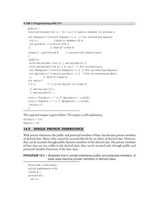 ❖ 348 ❖ Programming with C++
public :
void setvalueb(int a ) {m = a;} // public member to access m
int bSquare(){return Square ();} // for accessing Square
int k ; //public member of B
int product (){return k*k;}
}; // End of class B
class D : protected B // protected inheritance
{
public:
void setvalued (int n) { setvalueb(n);}
void setvalue2(int p) { k = p;} // For accessing k,
int dbsquare(){return bSquare ();} // For accessing bSquare,
int dproduct(){return product ();} //for accessing product
}; // End of class D.
int main()
{ D C; // C is an object of class D
C.setvalue2(10);
C.setvalued(5) ;
cout<<“Product = ” << C.dproduct() <<endl;
cout<<“Square = ” << C.dbsquare( ) <<endl;
return 0;
}
The expected output is given below. The output is self explanatory.
Product = 100
Square = 25
14.5 SINGLE PRIVATE INHERITANCE
With private inheritance the public and protected members of base class become private members
of derived class. Hence they cannot be accessed directly by an object of derived class. However,
they can be accessed through public function members of the derived class. The private members
of base class are not visible in the derived class, they can be accessed only through public and
protected member functions of the base class.
PROGRAM 14.7 – Illustrates that in private inheritance public and protected members of
base class become private members in derived class.
#include <iostream>
using namespace std;
class B {
protected :
int m ;
 
