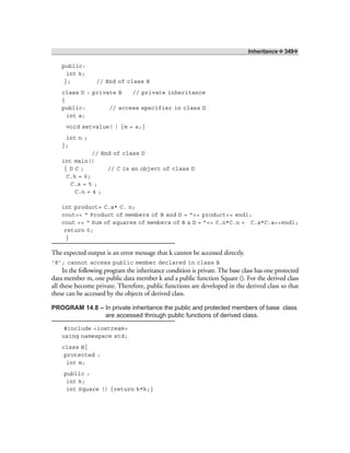 Inheritance ❖ 349❖
public:
int k;
}; // End of class B
class D : private B // private inheritance
{
public: // access specifier in class D
int a;
void setvalue( ) {m = a;}
int n ;
};
// End of class D
int main()
{ D C ; // C is an object of class D
C.k = 6;
C.a = 5 ;
C.n = 4 ;
int product= C.a* C. n;
cout<< “ Product of members of B and D = ”<< product<< endl;
cout << “ Sum of squares of members of B & D = ”<< C.n*C.n + C.a*C.a<<endl;
return 0;
}
The expected output is an error message that k cannot be accessed directly.
‘K’; cannot access public member declared in class B
In the following program the inheritance condition is private. The base class has one protected
data member m, one public data member k and a public function Square (). For the derived class
all these become private. Therefore, public functions are developed in the derived class so that
these can be accessed by the objects of derived class.
PROGRAM 14.8 – In private inheritance the public and protected members of base class
are accessed through public functions of derived class.
#include <iostream>
using namespace std;
class B{
protected :
int m;
public :
int k;
int Square () {return k*k;}
 