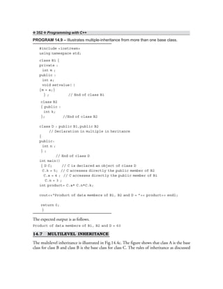 ❖ 352 ❖ Programming with C++
PROGRAM 14.9 – Illustrates multiple-inheritance from more than one base class.
#include <iostream>
using namespace std;
class B1 {
private :
int m ;
public :
int a;
void setvalue( )
{m = a;}
} ; // End of class B1
class B2
{ public :
int k;
}; //End of class B2
class D : public B1,public B2
// Declaration in multiple in heritance
{
public:
int n ;
} ;
// End of class D
int main()
{ D C; // C is declared an object of class D
C.k = 5; // C accesses directly the public member of B2
C.a = 4 ; // C accesses directly the public member of B1
C.n = 3 ;
int product= C.a* C.n*C.k;
cout<<“Product of data members of B1, B2 and D = ”<< product<< endl;
return 0;
}
The expected output is as follows.
Product of data members of B1, B2 and D = 60
14.7 MULTILEVEL INHERITANCE
The multilevel inheritance is illustrated in Fig.14.4c. The figure shows that class A is the base
class for class B and class B is the base class for class C. The rules of inheritance as discussed
 