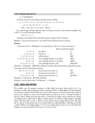 ❖ 20 ❖ Programming with C++
x = 111001000.01
in binary. It may be converted to decimal system as below.
x = 1 × 28 + 1 × 27 + 1 × 26 + 0 × 25 + 0 × 24 + 1 × 23 + 0 × 22
+ 0 × 21 + 0 × 20 + 0 × 2–1 + 1 × 2–2
= 256 + 128 + 64 + 8 + 0 + 0.25 = 456.25
For converting 0.25 from decimal system to binary, we have to successively multiply it by
2 till it is 1 or non-fractional as below.
0.25 × 2 × 2 = 1
Therefore, the number 0.25 in decimal system is equal to 0.01 in binary.
Exercise – Convert the fraction 0.1, 0.2 and 0.5 from decimal system to binary.
Solution
Conversion of 0.1—Multiply 0.1 successively by 2, till it is 1 or just more than 1.
Binary fractional number
.1 × 2 = .2 less than 1 .0
.1 × 2× 2 = .4 less than 1 .00
.1 × 2 × 2 × 2 = .8 still less than 1 .000
.1 × 2 × 2 × 2 × 2 = 1.6 now multiply fraction .6 as below .0001
.6 × 2 = 1.2 now multiply fraction .2 as below .00011
.2 × 2 × 2 × 2 = 1.2 now multiply fraction .2 by .00011001
Therefore .1 of decimal = .00011001 of binary. As shown above the fraction could still continue.
Conversion of 0.2 of decimal into binary
0.2 × 2 × 2 × 2 = 1.6 fraction part now left is .6 .001
.6 × 2 = 1.2 fraction part now left is .2 .0011
.2 × 2 × 2 × 2 = 1.6 fraction part now left is .6 .0011001
Therefore .2 of decimal = .0011001 of binary.
Similarly it can be shown that .5 of decimal = .1 of binary.
1.15 BITS AND BYTES
The smallest unit of computer memory is a bit, which may have values either 0 or 1. In
computer we often deal with groups of bits. A group of 8 bits is called a byte. The characteristics
of a memory is that if a bit has been set to one it will continue to remain in that state until it is
reset to zero. And if it is reset to 0 it would remain so unless it is set to 1. A simple example is
that of a switch. When you press the switch, it switches on a light, and it continues to remain
on untill you put it off or reset it. When a switch is put on it connects a high voltage to the light
circuit. We may call it as state 1. When it is put off the circuit voltage becomes zero. We may
call it a state 0. In electronics there are circuits which are called flip-flops. A flip-flop is just like
a switch. When it has high voltage (≈ 5 V) on its output point we say it is set and when the
voltage at its output terminal is 0 we say it is at zero or reset.
 