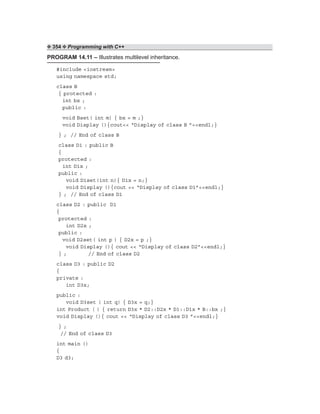❖ 354 ❖ Programming with C++
PROGRAM 14.11 – Illustrates multilevel inheritance.
#include <iostream>
using namespace std;
class B
{ protected :
int bx ;
public :
void Bset( int m) { bx = m ;}
void Display (){cout<< “Display of class B ”<<endl;}
} ; // End of class B
class D1 : public B
{
protected :
int D1x ;
public :
void D1set(int n){ D1x = n;}
void Display (){cout << “Display of class D1”<<endl;}
} ; // End of class D1
class D2 : public D1
{
protected :
int D2x ;
public :
void D2set( int p ) { D2x = p ;}
void Display (){ cout << “Display of class D2”<<endl;}
} ; // End of class D2
class D3 : public D2
{
private :
int D3x;
public :
void D3set ( int q) { D3x = q;}
int Product ( ) { return D3x * D2::D2x * D1::D1x * B::bx ;}
void Display (){ cout << “Display of class D3 ”<<endl;}
} ;
// End of class D3
int main ()
{
D3 d3;
 