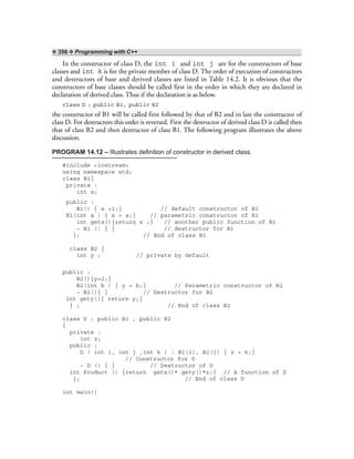 ❖ 356 ❖ Programming with C++
In the constructor of class D, the int i and int j are for the constructors of base
classes and int k is for the private member of class D. The order of execution of constructors
and destructors of base and derived classes are listed in Table 14.2. It is obvious that the
constructors of base classes should be called first in the order in which they are declared in
declaration of derived class. Thus if the declaration is as below.
class D : public B1, public B2
the constructor of B1 will be called first followed by that of B2 and in last the constructor of
class D. For destructors this order is reversed. First the destructor of derived class D is called then
that of class B2 and then destructor of class B1. The following program illustrates the above
discussion.
PROGRAM 14.12 – Illustrates definition of constructor in derived class.
#include <iostream>
using namespace std;
class B1{
private :
int x;
public :
B1() { x =1;} // default constructor of B1
B1(int a ) { x = a;} // parametric constructor of B1
int getx(){return x ;} // another public function of B1
~ B1 () { } // destructor for B1
}; // End of class B1
class B2 {
int y ; // private by default
public :
B2(){y=2;}
B2(int b ) { y = b;} // Parametric constructor of B2
~ B2(){ } // Destructor for B2
int gety(){ return y;}
} ; // End of class B2
class D : public B1 , public B2
{
private :
int z;
public :
D ( int i, int j ,int k ) : B1(i), B2(j) { z = k;}
// Constructor for D
~ D () { } // Destructor of D
int Product () {return getx()* gety()*z;} // A function of D
}; // End of class D
int main()
 