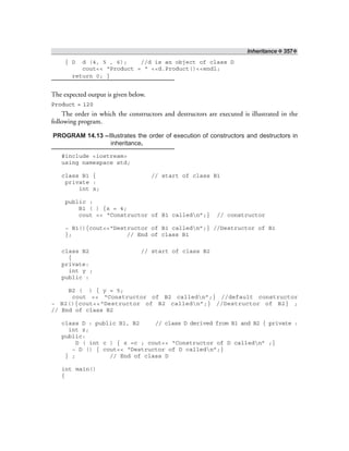 Inheritance ❖ 357❖
{ D d (4, 5 , 6); //d is an object of class D
cout<< “Product = “ <<d.Product()<<endl;
return 0; }
The expected output is given below.
Product = 120
The order in which the constructors and destructors are executed is illustrated in the
following program.
PROGRAM 14.13 –Illustrates the order of execution of constructors and destructors in
inheritance.
#include <iostream>
using namespace std;
class B1 { // start of class B1
private :
int x;
public :
B1 ( ) {x = 4;
cout << “Constructor of B1 calledn”;} // constructor
~ B1(){cout<<“Destructor of B1 calledn”;} //Destructor of B1
}; // End of class B1
class B2 // start of class B2
{
private:
int y ;
public :
B2 ( ) { y = 5;
cout << “Constructor of B2 calledn”;} //default constructor
~ B2(){cout<<“Destructor of B2 calledn”;} //Destructor of B2} ;
// End of class B2
class D : public B1, B2 // class D derived from B1 and B2 { private :
int z;
public:
D ( int c ) { z =c ; cout<< “Constructor of D calledn” ;}
~ D () { cout<< “Destructor of D calledn”;}
} ; // End of class D
int main()
{
 