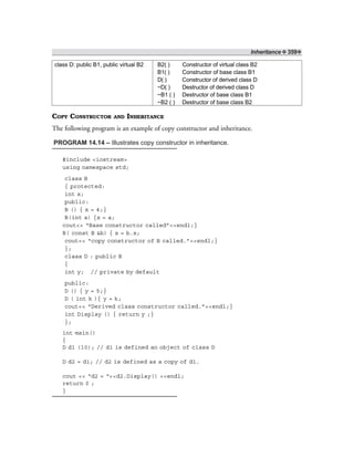 Inheritance ❖ 359❖
class D: public B1, public virtual B2 B2( ) Constructor of virtual class B2
B1( ) Constructor of base class B1
D( ) Constructor of derived class D
~D( ) Destructor of derived class D
~B1 ( ) Destructor of base class B1
~B2 ( ) Destructor of base class B2
COPY CONSTRUCTOR AND INHERITANCE
The following program is an example of copy constructor and inheritance.
PROGRAM 14.14 – Illustrates copy constructor in inheritance.
#include <iostream>
using namespace std;
class B
{ protected:
int x;
public:
B () { x = 4;}
B(int a) {x = a;
cout<< “Base constructor called”<<endl;}
B( const B &b) { x = b.x;
cout<< “copy constructor of B called.”<<endl;}
};
class D : public B
{
int y; // private by default
public:
D () { y = 5;}
D ( int k ){ y = k;
cout<< “Derived class constructor called.”<<endl;}
int Display () { return y ;}
};
int main()
{
D d1 (10); // d1 is defined an object of class D
D d2 = d1; // d2 is defined as a copy of d1.
cout << “d2 = “<<d2.Display() <<endl;
return 0 ;
}
 