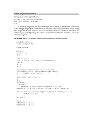 ❖ 360 ❖ Programming with C++
The expected output is given below.
Derived class constructor called.
copy constructor of B called.
d2 = 10
The following program is yet another example of declaration of derived class constructor.
In this example the program class Cubicle calculates the surface area of prismatic bodies having
three integer dimensions. This class is a base class to the class Cube which uses the surface area
for finding the cost of painting the surface. Examine the constructor by name Cube in the
following program.
PROGRAM 14.15 – Illustrates constructors of base and derived classes.
#include <iostream>
using namespace std;
class Cubicle {
private:
int x, y, z;
public:
Cubicle (){}
Cubicle (int a, int b, int c ) // Constructor
{x = a;
y = b ;
z = c ;
cout<<“constructor of Cubicle called”<<endl;}
int surface_area() { return 2*(x*y +y*z +z*x);}
} ; // end of class Cubicle
class Cube : public Cubicle
{
public:
int Rate;
Cubicle C;
// below is the constructor function of class Cube
Cube(int L, int W, int H, int A): Cubicle (L, W, H) { Rate = A;}
int cost(int Rate, Cubicle C ){return Rate * C.surface_area() ;}
}; // end of class Cube
int main()
{
int x =2;
Cubicle C1 (3, 3, 3);
Cubicle C2 (4, 5, 6);
 