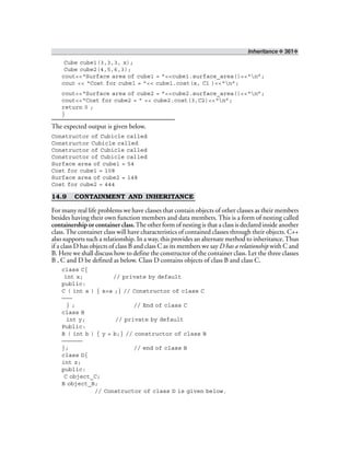 Inheritance ❖ 361❖
Cube cube1(3,3,3, x);
Cube cube2(4,5,6,3);
cout<<“Surface area of cube1 = ”<<cube1.surface_area()<<“n”;
cout << “Cost for cube1 = ”<< cube1.cost(x, C1 )<<“n”;
cout<<“Surface area of cube2 = ”<<cube2.surface_area()<<“n”;
cout<<“Cost for cube2 = ” << cube2.cost(3,C2)<<“n”;
return 0 ;
}
The expected output is given below.
Constructor of Cubicle called
Constructor Cubicle called
Constructor of Cubicle called
Constructor of Cubicle called
Surface area of cube1 = 54
Cost for cube1 = 108
Surface area of cube2 = 148
Cost for cube2 = 444
14.9 CONTAINMENT AND INHERITANCE
For many real life problems we have classes that contain objects of other classes as their members
besides having their own function members and data members. This is a form of nesting called
containership or container class.The other form of nesting is that a class is declared inside another
class.The container class will have characteristics of contained classes through their objects. C++
also supports such a relationship. In a way, this provides an alternate method to inheritance.Thus
if a class D has objects of class B and class C as its members we say D has a relationship with C and
B. Here we shall discuss how to define the constructor of the container class. Let the three classes
B , C and D be defined as below. Class D contains objects of class B and class C.
class C{
int x; // private by default
public:
C ( int a ) { x=a ;} // Constructor of class C
———
} ; // End of class C
class B
int y; // private by default
Public:
B ( int b ) { y = b;} // constructor of class B
——————
}; // end of class B
class D{
int z;
public:
C object_C;
B object_B;
// Constructor of class D is given below.
 