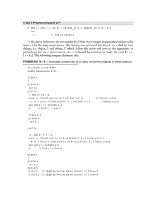 ❖ 362 ❖ Programming with C++
D(int i, int, j, int k) : object_C (i), object_B(j){z = k;}
——
} ; // end of class D
In the above definition, the constructor for D has three integers in parentheses followed by
colon (:) for the three constructors. The constructors of class B and class C are called by their
objects, i.e. object_B and object_C which follow the colon and contain the arguments in
parentheses for their constructors, this is followed by constructor body for class D, i.e.
{ z = k ;}. The following program illustrates this.
PROGRAM 14.16 – Illustrates constructor of a class containing objects of other classes.
#include <iostream>
using namespace std ;
class C
{
private :
int x;
public :
C(int a) {x = a;
cout << “Constructor of C called.n”;} // Constructor
~ C () { cout<<“Destructor of C calledn”;} //destructor
int getx( ) { return x;}
}; // End of class C
class B {
private:
int y ;
public :
B (int b) { y = b;
cout << “Constructor of B calledn”;} // Constructor
~ B () { cout<<“Destructor of B calledn”;} // Destructor
int gety(){return y;}
}; // End of class B
class D
{
private :
int z;
public:
C objC ; // objC is declared an object of Class C
B objB ; // objB is declared an object of class B
 