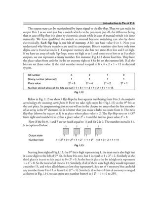 Introduction to C++ ❖ 21❖
The output state can be manipulated by input signal to the flip-flop. Thus we can make its
output 0 or 1 as we wish just like a switch which can be put on or put off, the difference being
that in case of flip-flop it is done by electronic circuit while in case of manual switch it is done
manually. We have qualified the switch as manual because switching can also be done
electronically. Each flip-flop is one bit of memory. A bit can have value 0 or 1. Now you
understand why binary numbers are used in computers. Binary numbers also have only two
digits, one is 0 and second is 1. Computer memory also has two states 0 or low and 1 or high.
If we have an array of such flip-flops, some set high or at 1 and some set to low or at 0 at their
outputs, we can represent a binary number. For instance, Fig.1.12 shows four bits. They have
the place values from unit for the bit on extreme right to 8 for bit on the extreme left. If all the
bits are set (have value 1) the total number stored is equal to 8 + 4 + 2 + 1 = 15 in decimal
system.
Bit number 3 2 1 0
Binary number (when set) 1 1 1 1
Place value 23 = 8 22 = 4 21 = 2 20 = 1
Number stored when all the bits are set = 1 × 8 + 1 × 4 + 1 × 2 + 1 × 1 = 15
Fig. 1.12
Below in Fig. 1.13 we show 4 flip-flops by four squares numbering from 0 to 3. In computer
terminology the counting starts from 0. Here we take right most bit (Fig.1.13) as the 0th bit at
the unit place. In programming also as you will see in the chapter on arrays that the first member
of an array is the 0th element. So it is better that you make a habit to count from 0. The next
flip-flop (shown by square at 1) is at place where place value is 2. The flip-flop next to it (3rd
from right and numbered as 2) has a place value 22 = 4 and the last has place value 23 = 8.
Now if the bit 0, 1 and 3 are set (each equal to 1) and bit 2 is 0. The number stored is 11.
It is explained below. 3 2 1 0
Output state 1 0 1 1
Number held 1 × 23 + 0 × 22 + 1 × 21 + 1 × 20 = 8 + 0 + 2 + 1 = 11
Fig. 1.13
Starting from right of Fig.1.13, the 0th bit is high representing 1, the next one is also high but
it is one digit to the left of 0th bit. So here 0 is zero, but 1 is equal to 1 × 21 = 2. Similarly at the
third place it is zero so it is equal to 0 × 22 = 0. At the fourth place the bit is high so it represents
1 × 23 = 8. So the total of all these is 11. Similarly, if all of them were high they would represent
a number 15, and when all of them are low they represent 0. So a set of 4 memory bits can hold
any number from 0 to 15 or from 0 to (24 – 1). Similarly, if we have 8 bits of memory arranged
as shown in Fig.1.14, we can store any number from 0 to ( 28 – 1 ) = 0 to 255.
 