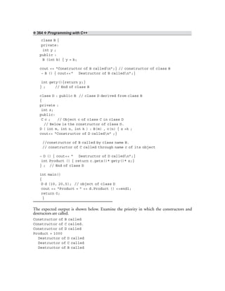 ❖ 364 ❖ Programming with C++
class B {
private:
int y ;
public :
B (int b) { y = b;
cout << “Constructor of B calledn”;} // constructor of class B
~ B () { cout<<“ Destructor of B calledn”;}
int gety(){return y;}
} ; // End of class B
class D : public B // class D derived from class B
{
private :
int z;
public:
C c ; // Object c of class C in class D
// Below is the constructor of class D.
D ( int m, int n, int k ) : B(m) , c(n) { z =k ;
cout<< “Constructor of D calledn” ;}
//constructor of B called by class name B.
// constructor of C called through name c of its object
~ D () { cout<< “ Destructor of D calledn”;}
int Product () { return c.getx()* gety()* z;}
} ; // End of class D
int main()
{
D d (10, 20,5); // object of class D
cout << “Product = ” << d.Product () <<endl;
return 0;
}
The expected output is shown below. Examine the priority in which the constructors and
destructors are called.
Constructor of B called
Constructor of C called.
Constructor of D called
Product = 1000
Destructor of D called
Destructor of C called
Destructor of B called
 