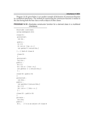 Inheritance ❖ 365❖
Program 14.18, given below, is yet another example of declaration of constructor function
in a multilevel inheritance. The method of constructing the constructor function is similar to
the class having both the base class as well as objects of other classes.
PROGRAM 14.18 –Illustrates constructor function for a derived class in a multilevel
inheritance.
#include <iostream>
using namespace std;
class B {
protected :
int bx ;
public :
B (){}
B( int m) { bx = m ;}
int getbx(){ return bx;}
} ; // End of class B
class D1
{
protected :
int D1x ;
public :
D1(){}
D1( int m ) { D1x = m;}
int getD1x () { return D1x;}
} ;
class D2 :public D1
{
protected :
int D2x ;
public :
int getD2x(){return D2x;}
D2 (){}
D2( int e ) { D2x = e ;}
} ;
class D3 : public D2
{
private :
int D3x;
public :
B b ; // b is an object of class B
 