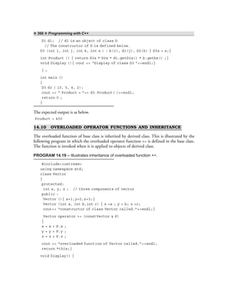 ❖ 366 ❖ Programming with C++
D1 d1; // d1 is an object of class D
// The constructor of D is defined below.
D3 (int i, int j, int k, int s ) : b(i), d1(j), D2(k) { D3x = s;}
int Product () { return D3x * D2x * d1.getD1x() * b.getbx() ;}
void Display (){ cout << “Display of class D3 ”<<endl;}
} ;
int main ()
{
D3 d3 ( 10, 5, 4, 2);
cout << “ Product = ”<< d3.Product( )<<endl;
return 0 ;
}
The expected output is as below.
Product = 400
14.10 OVERLOADED OPERATOR FUNCTIONS AND INHERITANCE
The overloaded function of base class is inherited by derived class. This is illustrated by the
following program in which the overloaded operator function += is defined in the base class.
The function is invoked when it is applied to objects of derived class.
PROGRAM 14.19 – Illustrates inheritance of overloaded function +=.
#include<iostream>
using namespace std;
class Vector
{
protected:
int x, y, z ; // three components of vector
public :
Vector (){ x=1,y=2,z=3;}
Vector (int a, int b,int c) { x =a ; y = b; z =c;
cout<< “constructor of class Vector called.”<<endl;}
Vector operator += (constVector & P)
{
x = x + P.x ;
y = y + P.y ;
z = z + P.z ;
cout << “overloaded function of Vector called.”<<endl;
return *this;}
void Display() {
 