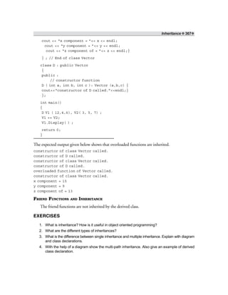 Inheritance ❖ 367❖
cout << “x component = ”<< x << endl;
cout << “y component = ”<< y << endl;
cout << “z component of = ”<< z << endl;}
} ; // End of class Vector
class D : public Vector
{
public :
// constructor function
D ( int a, int b, int c ): Vector (a,b,c) {
cout<<“constructor of D called.”<<endl;}
};
int main()
{
D V1 ( 12,4,6), V2( 3, 5, 7) ;
V1 += V2;
V1.Display( ) ;
return 0;
}
The expected output given below shows that overloaded functions are inherited.
constructor of class Vector called.
constructor of D called.
constructor of class Vector called.
constructor of D called.
overloaded function of Vector called.
constructor of class Vector called.
x component = 15
y component = 9
z component of = 13
FRIEND FUNCTIONS AND INHERITANCE
The friend functions are not inherited by the derived class.
EXERCISES
1. What is inheritance? How is it useful in object oriented programming?
2. What are the different types of inheritances?
3. What is the difference between single inheritance and multiple inheritance. Explain with diagram
and class declarations.
4. With the help of a diagram show the multi-path inheritance. Also give an example of derived
class declaration.
 