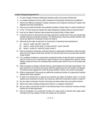 ❖ 368 ❖ Programming with C++
5. In case of single inheritance distinguish between public and private inheritances?
6. In a single inheritance how the public inheritance and protected inheritances are different?
7. What is the difference between multiple inheritance and multilevel inheritance? Explain with
diagrams and class declarations.
8. How do you access the public and protected members of base class in a public inheritance?
9. In Fig. 14.2 how would you declare the class Hexagonal_headed_bolts as a derived class?
10. How can an object of derived class access the private function of base class?
11. A derived class D is derived from two base classes B1 and B2 which have one private data
member each and constructor functions. The derived class D also has a private member. How
would you define the constructor function for class D.
12. What will be the order of execution of constructors in following class declarations?
(i) class D : public class B1, public B2
(ii) class D : public virtual class V, private class B1, public class B2
(iii) class D : public B1, public B2, public virtual V.
13. Give an example of constructor of derived class for a single public inheritance in which the base
class has one integer private data member and derived class has one private data member
of type double.
14. For a multilevel inheritance, construct the constructor function of class D2 which is derived from
class D1 which in turn is derived from class D which in turn is derived from class B. All the
classes except D2 have one protected data member each while D2 has a one private data
member.
15. Write a program to declare a derived class by name Grades from the base class Student. The
base class has roll numbers and names while the grade class has roll numbers and grades.
The derived class displays the marks list giving students’ names, roll numbers and grades.
16. What is containment? How would you define the constructor function of a class which contains
objects of two other classes?
17. A class D is derived from a class B and contains the object of another class C. If all the
classes have constructor functions how would you define the constructor function of class D?
18. Do you need a constructor function if the base and derive class have only public function?
19. What is the order of calling of destructor function in a multilevel inheritance?
20. Do you need a constructor function in the derived class if the constructor functions of base
classes do not take arguments.
21. Give an illustration of a constructor function of a class which is derived with single public
inheritance and has objects of other two classes as its members.
❍ ❍ ❍
 
