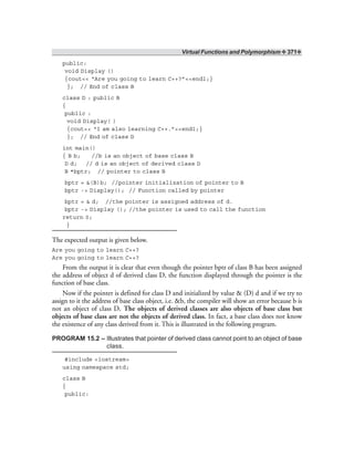 Virtual Functions and Polymorphism ❖ 371❖
public:
void Display ()
{cout<< “Are you going to learn C++?”<<endl;}
}; // End of class B
class D : public B
{
public :
void Display( )
{cout<< “I am also learning C++.”<<endl;}
}; // End of class D
int main()
{ B b; //b is an object of base class B
D d; // d is an object of derived class D
B *bptr; // pointer to class B
bptr = &(B)b; //pointer initialization of pointer to B
bptr -> Display(); // Function called by pointer
bptr = & d; //the pointer is assigned address of d.
bptr -> Display (); //the pointer is used to call the function
return 0;
}
The expected output is given below.
Are you going to learn C++?
Are you going to learn C++?
From the output it is clear that even though the pointer bptr of class B has been assigned
the address of object d of derived class D, the function displayed through the pointer is the
function of base class.
Now if the pointer is defined for class D and initialized by value & (D) d and if we try to
assign to it the address of base class object, i.e. &b, the compiler will show an error because b is
not an object of class D. The objects of derived classes are also objects of base class but
objects of base class are not the objects of derived class. In fact, a base class does not know
the existence of any class derived from it. This is illustrated in the following program.
PROGRAM 15.2 – Illustrates that pointer of derived class cannot point to an object of base
class.
#include <iostream>
using namespace std;
class B
{
public:
 
