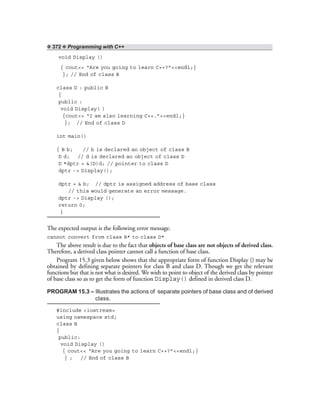 ❖ 372 ❖ Programming with C++
void Display ()
{ cout<< “Are you going to learn C++?”<<endl;}
}; // End of class B
class D : public B
{
public :
void Display( )
{cout<< “I am also learning C++.”<<endl;}
}; // End of class D
int main()
{ B b; // b is declared an object of class B
D d; // d is declared an object of class D
D *dptr = &(D)d; // pointer to class D
dptr -> Display();
dptr = & b; // dptr is assigned address of base class
// this would generate an error message.
dptr -> Display ();
return 0;
}
The expected output is the following error message.
cannot convert from class B* to class D*
The above result is due to the fact that objects of base class are not objects of derived class.
Therefore, a derived class pointer cannot call a function of base class.
Program 15.3 given below shows that the appropriate form of function Display () may be
obtained by defining separate pointers for class B and class D. Though we get the relevant
functions but that is not what is desired. We wish to point to object of the derived class by pointer
of base class so as to get the form of function Display() defined in derived class D.
PROGRAM 15.3 – Illustrates the actions of separate pointers of base class and of derived
class.
#include <iostream>
using namespace std;
class B
{
public:
void Display ()
{ cout<< “Are you going to learn C++?”<<endl;}
} ; // End of class B
 