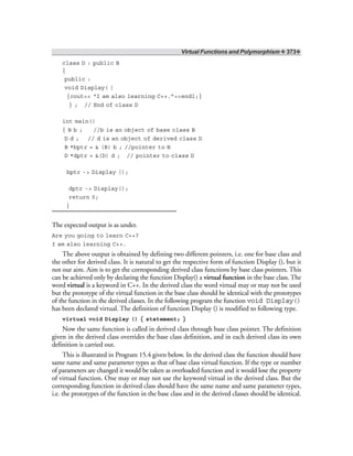 Virtual Functions and Polymorphism ❖ 373❖
class D : public B
{
public :
void Display( )
{cout<< “I am also learning C++.”<<endl;}
} ; // End of class D
int main()
{ B b ; //b is an object of base class B
D d ; // d is an object of derived class D
B *bptr = & (B) b ; //pointer to B
D *dptr = &(D) d ; // pointer to class D
bptr -> Display ();
dptr -> Display();
return 0;
}
The expected output is as under.
Are you going to learn C++?
I am also learning C++.
The above output is obtained by defining two different pointers, i.e. one for base class and
the other for derived class. It is natural to get the respective form of function Display (), but it
not our aim. Aim is to get the corresponding derived class functions by base class pointers. This
can be achieved only by declaring the function Display() a virtual function in the base class. The
word virtual is a keyword in C++. In the derived class the word virtual may or may not be used
but the prototype of the virtual function in the base class should be identical with the prototypes
of the function in the derived classes. In the following program the function void Display()
has been declared virtual. The definition of function Display () is modified to following type.
virtual void Display () { statement; }
Now the same function is called in derived class through base class pointer. The definition
given in the derived class overrides the base class definition, and in each derived class its own
definition is carried out.
This is illustrated in Program 15.4 given below. In the derived class the function should have
same name and same parameter types as that of base class virtual function. If the type or number
of parameters are changed it would be taken as overloaded function and it would lose the property
of virtual function. One may or may not use the keyword virtual in the derived class. But the
corresponding function in derived class should have the same name and same parameter types,
i.e. the prototypes of the function in the base class and in the derived classes should be identical.
 