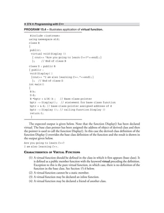❖ 374 ❖ Programming with C++
PROGRAM 15.4 – Illustrates application of virtual function.
#include <iostream>
using namespace std;
class B
{
public:
virtual void Display ()
{ cout<< “Are you going to learn C++?”<<endl;}
}; // End of class B
class D : public B
{ public :
void Display( )
{cout<< “I am also learning C++.”<<endl;}
}; // End of class D
int main()
{
B b;
D d;
B *bptr = &(B) b ; // Base class pointer
bptr -> Display(); // statement for base class function
bptr = & d; // base class pointer assigned address of d
bptr -> Display (); // calling function Display ()
return 0;
}
The expected output is given below. Note that the function Display() has been declared
virtual. The base class pointer has been assigned the address of object of derived class and then
the pointer is used to call the function Display(). In this case the derived class definition of the
function Display () overrides the base class definition of the function and the result is shown in
the output given below.
Are you going to learn C++?
I am also learning C++.
CHARACTERISTICS OF VIRTUAL FUNCTIONS
(1) A virtual function should be defined in the class in which it first appears (base class). It
is defined as a public member function with the keyword virtual preceding the definition.
Exception to this is the pure virtual function, in which case, there is no definition of the
function in the base class. See Section 15.4 below.
(2) A virtual function cannot be a static member.
(3) A virtual function may be declared an inline function.
(4) A virtual function may be declared a friend of another class.
 