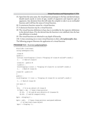 Virtual Functions and Polymorphism ❖ 375❖
(5) Apart from the same name, the virtual function prototypes in the base and derived classes
should match exactly in terms of type, number of arguments and respective types of
arguments. Any deviation from this will make the compiler to take it as an overloaded
function and it will lose the status of virtual function.
(6) A constructor function cannot be a virtual function.
(7) A destructor function may be a virtual function.
(8) The virtual function definition in base class is overridden by the respective definitions
in the derived classes. If in the derived class the function is not redefined, then the base
class definition is invoked.
(9) The virtual functions are inherited to any depth of hierarchy.
(10) A class containing one or more virtual functions is often called polymorphic class.
The following program illustrates the application of a virtual function.
PROGRAM 15.5 – Illustrates polymorphism.
#include <iostream>
using namespace std;
class B
{public :
virtual void Display(){cout<<“Display of class B called”<<endl;}
} ; // End of class B
class D1 : public B
{ public :
void Display(){cout << “Display of class D1 is called”<<endl;}
} ; //End of class D1
class D2 : public B
{
public :
void Display (){ cout << “Display of class D2 is called”<<endl;}
} ; // End of class D2
int main ()
{
B b; // b is an object of class B
B *bptr = &b; // base class pointer
D1 d1; // d1 and d2 are objects of classes D1
D2 d2; // and D2 respectively.
bptr ->Display() ;
bptr = &d1; // base class pointer assigned address
// of derived class object
bptr -> Display ();
 