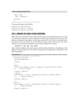 ❖ 376 ❖ Programming with C++
bptr = &d2;
bptr ->Display() ;
return 0 ;
}
The expected output is given below.
Display of class B called
Display of class D1 is called
Display of class D2 is called
15.3 ARRAYS OF BASE CLASS POINTERS
When there are several derived classes which redefine and use the virtual function of a base class,
it is convenient to declare an array of pointers to the base class. The elements of array are the
addresses of respective class objects. Let the classes such as D1, D2, D3, etc., be derived from a
base class B. Let b, d1, d2, d3, etc. be the objects of classes B, D1, D2, D3, etc. For such a
situation we may declare and initialize an array of base class pointers as below.
B *bptr[] = {&b, &d1, &d2, &d3};
where &b is the address of base class object and &d1, &d2 and &d3 are the addresses of the
objects of derived classes D1, D2 and D3 respectively. The application is illustrated in the
following program.
PROGRAM15.6–Illustratesanarrayofbaseclasspointerstobaseandderivedclass objects.
#include <iostream>
using namespace std;
class B
{
public :
virtual void Display(){cout<< “Display of class B called”<<endl;}
} ; // End of class B
class D1 : public B
{ public :
void Display (){ cout << “Display of class D1 is called”<<endl;}
} ; //End of class D1
class D2 : public B
{
public :
void Display (){ cout << “Display of class D2 is called”<<endl;}
} ; //End of class D2
class D3 : public B
 