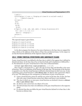 Virtual Functions and Polymorphism ❖ 377❖
{ public :
void Display (){ cout << “Display of class D3 is called”<<endl;}
} ; //End of class D3
int main ()
{B b;
D1 d1;
D2 d2;
D3 d3;
B *bptr[] = { &b , &d1, &d2, &d3}; // Array of pointers of B
for ( int i = 0; i<4; i++)
bptr[i] ->Display() ;
return 0 ;
}
The expected output is given below.
Display of class B called
Display of class D1 is called
Display of class D2 is called
Display of class D3 is called
In the above program the elements of an array of pointers to the base class are assigned the
values which are the addresses of the objects of base class and derived classes. In the output we
see that the function definitions of the respective classes are called.
15.4 PURE VIRTUAL FUNCTIONS AND ABSTRACT CLASS
A pure virtual function is not defined in the base class in which it first appears but is defined in
the derived classes. In the base class it has no function body and its declaration is followed by =
0. The declaration of a pure virtual function in base class is illustrated below.
virtual type Identifier (type parameters, —,—) = 0 ;
Here virtual is a keyword of C++, type is the type of return data and identifier is the name
of function. There is no definition of the function in the base class. The prototype of the function
is equated to zero. But the virtual function is defined in derived classes in their own way. A class
containing a pure virtual function is called abstract class. An abstract class cannot have objects
of its own. The following are the consequences of declaration of pure virtual function.
(i) A pure virtual function cannot be used for any action in the base class. In fact, the base
class with a pure virtual function cannot have objects and hence is not initialized.
(ii) The class in which one or more pure virtual functions are declared is known as abstract
class or pure abstract class.
(iii) An abstract class cannot have any objects of its own.
(iv) The derived classes have their own definitions of the pure virtual function in the respective
classes.
(v) If a derived class does not define the pure virtual function declared in its base class, it also
becomes an abstract class.
 