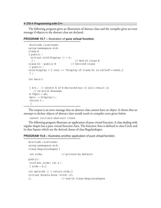 ❖ 378 ❖ Programming with C++
The following program gives an illustration of abstract class and the compiler gives an error
message if objects to the abstract class are declared.
PROGRAM 15.7 – Illustration of pure virtual function.
#include <iostream>
using namespace std;
class B
{ public :
virtual void Display () = 0;
} ; // End of class B
class D1 : public B // Derived class
{ public :
void Display (){ cout << “Display of class D1 is called”<<endl;}
} ;
int main()
{ B b ; // object b of B declared but it will result in
// an error message.
B *bptr = &b;
bptr -> Display();
return 0 ;
}
The output is an error message that an abstract class cannot have an object. It shows that an
attempt to declare objects of abstract class would result in compiler error given below.
cannot initiate abstract class.
The following program illustrates an application of pure virtual function. A class dealing with
regular shapes has a pure virtual function Area. The function Area is defined in class Circle and
in class Square which are the derived classes of class Regularshapes.
PROGRAM 15.8 – Illustrates another application of pure virtual function.
#include <iostream>
using namespace std;
class Regularshapes {
int side; // private by default
public:
void set_side( int a )
{ side = a;}
int getside () { return side;}
virtual double Area (void) =0;
}; // end of class Regularshapes
 