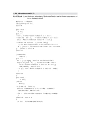 ❖ 380 ❖ Programming with C++
PROGRAM 15.9 – Illustrates behaviour of destructor functions when base class destructor
is not declared virtual.
#include <iostream>
using namespace std;
class B
{
protected :
int bx ;
public :
B () {} // empty constructor of base class
B (int m) { bx = m ; // constructor of base class
cout<< “Constructor of B called” <<endl;}
virtual int Product ( ){return 2*bx;}
// The destructor function not declared virtual
~ B () { cout << “Destructor of class B called”<<endl;}
} ; // End of class B
class D1
{
protected :
int D1x ;
public :
D1 () {} // empty / default constructor of D1
D1(int n){ D1x = n; // constructor of class D1
cout<< “Constructor of D1 called. ”<<endl;}
int getD1x(){ return D1x;}
~ D1 () { cout<<“Destructor of D1 called”<<endl;}
} ;
class D2
{
protected :
int D2x ;
public :
D2(){}
D2 ( int p ) { D2x = p ;
cout << “Constructor of D2 called “ << endl;}
int getD2x(){ return D2x;}
~ D2 () { cout <<“Destructor of D2 called.”<<endl;}
} ;
class D3 : public B
{
int D3x; // private by default
 