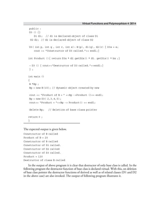Virtual Functions and Polymorphism ❖ 381❖
public :
D3 () {}
D1 d1; // d1 is declared object of class D1
D2 d2; // d2 is declared object of class D2
D3( int p, int q , int r, int s): B(p), d1(q), d2(r) { D3x = s;
cout << “Constructor of D3 called.”<< endl;}
int Product (){ return D3x * d2.getD2x() * d1. getD1x() * bx ;}
~ D3 () { cout<<“Destructor of D3 called.”<<endl;}
} ;
int main ()
{
B *Bp ;
Bp = new B(10); // dynamic object created by new
cout << “Product of B = ” <<Bp ->Product ()<< endl;
Bp = new D3( 2,3,4,5);
cout<< “Product = ”<<Bp -> Product() << endl;
delete Bp; // deletion of base class pointer
return 0 ;
}
The expected output is given below.
Constructor of B called
Product of B = 20
Constructor of B called
Constructor of D1 called.
Constructor of D2 called
Constructor of D3 called.
Product = 120
Destructor of class B called
In the output of above program it is clear that destructor of only base class is called. In the
following program the destructor function of base class is declared virtual. With this, on deletion
of base class pointer the destructor functions of derived as well as of related classes (D1 and D2
in the above case) are also invoked. The output of following program illustrates it.
 