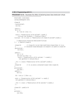 ❖ 382 ❖ Programming with C++
PROGRAM 15.10 – Illustrates the effect of declaring base class destructor virtual.
#include <iostream>
using namespace std;
class B
{ protected :
int bx ;
public :
B () {}
B ( int m) { bx = m ;
cout<< “Constructor of B called” <<endl;}
virtual int Product ( ){return 2*bx;}
virtual ~ B (){ cout << “Destructor of class B called”<<endl;}
// Destructor function declared virtual
} ; // End of class B
class D1 // class D1 is not derived from class B but it is a
{ // related class because its object is used in class D3
protected :
int D1x ;
public :
D1 () {}
D1(int n){ D1x = n;
cout<< “Constructor of D1 called. ” <<endl;}
int getD1x(){ return D1x;}
~ D1 () { cout<<“Destructor of D1 called”<<endl;}
} ;
class D2 // it is also a related class like class D1
{
protected :
int D2x ;
public :
D2(){}
D2 ( int p ) { D2x = p ;
cout << “Constructor of D2 called ” << endl;}
int getD2x(){ return D2x;}
~ D2 () { cout <<“Destructor of D2 called.”<<endl;}
} ;
class D3 : public B
{
private :
int D3x;
 