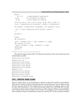 Virtual Functions and Polymorphism ❖ 383❖
public :
D3 () {} // empty/default constructor
D1 d1; // d1 is object of class D1
D2 d2; // d2 is object of class D2
D3(int p, int q , int r, int s): B(p), d1(q), d2(r) { D3x = s;
cout << “Constructor of D3 called.”<< endl;} // constructor
int Product (){return D3x * d2.getD2x() * d1. getD1x() * bx ;}
~ D3 () { cout<<“Destructor of D3 called.”<<endl;}
} ;
int main ()
{
B *Bp ;
Bp = new B(10);
cout << “Product of B = ” <<Bp ->Product ()<< endl;
Bp = new D3( 2,3,4,5);
cout<< “Product = ”<<Bp -> Product() << endl;
delete Bp;
return 0 ;
}
The expected output is given below. The destructor functions of base class, derived class and
related classes are called.
Constructor of B called
Product of B = 20
Constructor of B called
Constructor of D1 called.
Constructor of D2 called
Constructor of D3 called.
Product = 120
Destructor of D3 called.
Destructor of D2 called.
Destructor of D1 called
Destructor of class B called
15.6 VIRTUAL BASE CLASS
Figure15.3 below shows a case of inheritance in which two classes D1 and D2 are derived from
a base class B. Another class D3 is derived from these two derived classes. Now an object of class
D3 calls a function of class B. The compiler shows an error that there is ambiguity. Because, both
the classes D1 and D2 have a copy each of class B. Thus D3 has two copies of B. The compiler
cannot decide which of the two copies of B to invoke. The ambiguity can be resolved if the base
class is declared virtual in the definitions of class D1 and class D2. In that case there would be
 