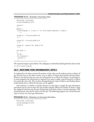 Virtual Functions and Polymorphism ❖ 385❖
PROGRAM 15.12 – Illustrates virtual base class.
#include <iostream>
using namespace std;
class B
{
public :
void Display () { cout << “It is B class Display”<< endl;}
};
class D1 : virtual public B
{ } ;
class D2 : virtual public B
{ };
class D3 : public D2, public D1
{ };
int main ()
{
D3 d3;
d3.Display();
return 0 ;
}
The expected output is given below. The ambiguity is resolved by declaring the base class virtual.
It is B class Display
15.7 RUN-TIME TYPE INFORMATION ( RTTI )
As explained in the above sections the pointer to base class can be made to point to objects of
any derived class on the down stream, even to object of classes derived from derived classes.
However, the pointer does not carry any information as to which class object it is pointing to.
In some programs this information is required if we want to apply a special function to objects
of a particular class only. This involves distinguishing the types of objects and finding objects
of the desired class to which the function can be applied.
One solution is to define a member function in each class to supply the type information
and which may be used to select the type of object desired. When the number of classes is large
the coding for selection may become cumbersome with if-else chains or switch expressions. The
virtual functions may also be used to do this job. The following program uses virtual function
Type () to have run time type information.
PROGRAM 15.13 – Obtaining run time type information.
#include <iostream>
using namespace std;
class B
 