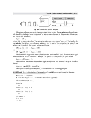 Virtual Functions and Polymorphism ❖ 387❖
Operator
typeid ()
class Cylinder class Cubic
Fig. 15.4: Identification of class of objects
The classes relating to typreid () are contained in the header file <typeinfo> and this header
file should be included in the program if its objects are to be used in the program. The syntax
for typeid () is as follows.
typeid (d) ;
where d is an object of a class. The code gives reference to the type of object d. The header file
<typeinfo> also defines two relational operators, i.e. == and != for comparing the types of two
objects say d1 and d2. The syntax is illustrated below.
if(typeid (d1) == typeid (d2))
or
if (typeid(d1) != typeid(d2))
The header file <typeinfo> also defines function name() which gives the name of the type
or name of class to which an object belongs. The syntax for using name() is given below.
typeid(d1).name( );
The function returns the name of the type of object d1. For display, it may be coded as
below.
cout << typeid(d1).name( );
The application of operator typeid () is illustrated in the following program.
PROGRAM 15.14 – Illustration of application of typeid()on non-polymorphic classes.
#include <iostream>
# include <typeinfo> // header file for typeid()
using namespace std;
class B
{ };
class D1 : public B
{ };
class D2 : public D1
{ };
int main ()
{ D2 d2 ;
D1 d1 ;
 