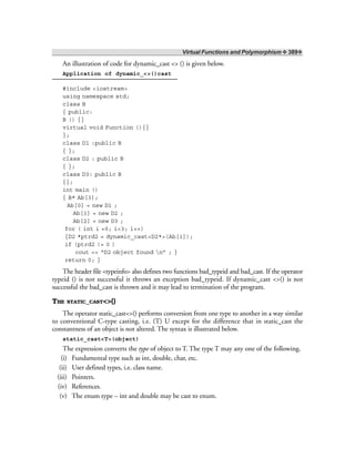 Virtual Functions and Polymorphism ❖ 389❖
An illustration of code for dynamic_cast <> () is given below.
Application of dynamic_<>()cast
#include <iostream>
using namespace std;
class B
{ public:
B () {}
virtual void Function (){}
};
class D1 :public B
{ };
class D2 : public B
{ };
class D3: public B
{};
int main ()
{ B* Ab[3];
Ab[0] = new D1 ;
Ab[1] = new D2 ;
Ab[2] = new D3 ;
for ( int i =0; i<3; i++)
{D2 *ptrd2 = dynamic_cast<D2*>(Ab[i]);
if (ptrd2 != 0 )
cout << “D2 object found n” ; }
return 0; }
The header file <typeinfo> also defines two functions bad_typeid and bad_cast. If the operator
typeid () is not successful it throws an exception bad_typeid. If dynamic_cast <>() is not
successful the bad_cast is thrown and it may lead to termination of the program.
THE STATIC_CAST<>()
The operator static_cast<>() performs conversion from one type to another in a way similar
to conventional C-type casting, i.e. (T) U except for the difference that in static_cast the
constantness of an object is not altered. The syntax is illustrated below.
static_cast<T>(object)
The expression converts the type of object to T. The type T may any one of the following.
(i) Fundamental type such as int, double, char, etc.
(ii) User defined types, i.e. class name.
(iii) Pointers.
(iv) References.
(v) The enum type – int and double may be cast to enum.
 