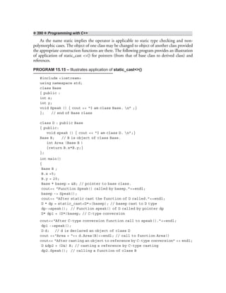 ❖ 390 ❖ Programming with C++
As the name static implies the operator is applicable to static type checking and non-
polymorphic cases. The object of one class may be changed to object of another class provided
the appropriate construction functions are there. The following program provides an illustration
of application of static_cast <>() for pointers (from that of base class to derived class) and
references.
PROGRAM 15.15 – Illustrates application of static_cast<>()
#include <iostream>
using namespace std;
class Base
{ public :
int x;
int y;
void Speak () { cout << “I am class Base. n” ;}
}; // end of Base class
class D : public Base
{ public:
void speak () { cout << “I am class D. n”;}
Base B; // B is object of class Base.
int Area (Base B )
{return B.x*B.y;}
};
int main()
{
Base B ;
B.x =5;
B.y = 20;
Base * basep = &B; // pointer to base class.
cout<< “Function Speak() called by basep.”<<endl;
basep -> Speak();
cout<< “After static cast the function of D called.”<<endl;
D * dp = static_cast<D*>(basep); // basep cast to D type
dp->speak(); // Function speak() of D called by pointer dp
D* dp1 = (D*)basep; // C-type conversion
cout<<“After C-type conversion function call to speak().”<<endl;
dp1 ->speak();
D d; // d is declared an object of class D
cout <<“Area = “<< d.Area(B)<<endl; // call to function Area()
cout<< “After casting an object to reference by C-type conversion” << endl;
D &dp2 = (D&) B; // casting a reference by C-type casting
dp2.Speak(); // calling a function of class B
 