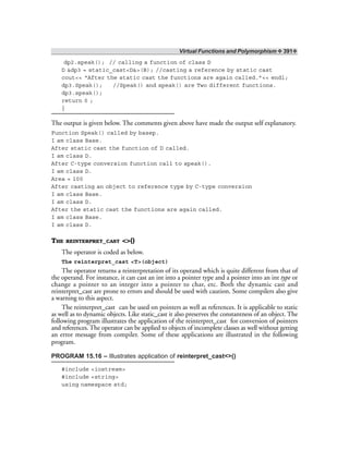 Virtual Functions and Polymorphism ❖ 391❖
dp2.speak(); // calling a function of class D
D &dp3 = static_cast<D&>(B); //casting a reference by static cast
cout<< “After the static cast the functions are again called.”<< endl;
dp3.Speak(); //Speak() and speak() are Two different functions.
dp3.speak();
return 0 ;
}
The output is given below. The comments given above have made the output self explanatory.
Function Speak() called by basep.
I am class Base.
After static cast the function of D called.
I am class D.
After C-type conversion function call to speak().
I am class D.
Area = 100
After casting an object to reference type by C-type conversion
I am class Base.
I am class D.
After the static cast the functions are again called.
I am class Base.
I am class D.
THE REINTERPRET_CAST <>()
The operator is coded as below.
The reinterpret_cast <T>(object)
The operator returns a reinterpretation of its operand which is quite different from that of
the operand. For instance, it can cast an int into a pointer type and a pointer into an int type or
change a pointer to an integer into a pointer to char, etc. Both the dynamic cast and
reinterpret_cast are prone to errors and should be used with caution. Some compilers also give
a warning to this aspect.
The reinterpret_cast can be used on pointers as well as references. It is applicable to static
as well as to dynamic objects. Like static_cast it also preserves the constantness of an object. The
following program illustrates the application of the reinterpret_cast for conversion of pointers
and references. The operator can be applied to objects of incomplete classes as well without getting
an error message from compiler. Some of these applications are illustrated in the following
program.
PROGRAM 15.16 – Illustrates application of reinterpret_cast<>()
#include <iostream>
#include <string>
using namespace std;
 
