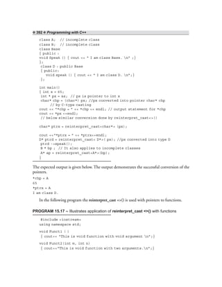 ❖ 392 ❖ Programming with C++
class A; // incomplete class
class B; // incomplete class
class Base
{ public :
void Speak () { cout << “ I am class Base. n” ;}
};
class D : public Base
{ public:
void speak () { cout << “ I am class D. n”;}
};
int main()
{ int x = 65;
int * px = &x; // px is pointer to int x
char* chp = (char*) px; //px converted into pointer char* chp
// by C-type casting
cout << “*chp = ” << *chp << endl; // output statement for *chp
cout << *px <<endl;
// below similar conversion done by reinterpret_cast<>()
char* ptrx = reinterpret_cast<char*> (px);
cout <<“*ptrx = ” << *ptrx<<endl;
D* ptrd = reinterpret_cast< D*>( px); //px converted into type D
ptrd ->speak();
B * bp ; // It also applies to incomplete classes
A* ap = reinterpret_cast<A*>(bp);
}
The expected output is given below. The output demonstrates the successful conversion of the
pointers.
*chp = A
65
*ptrx = A
I am class D.
In the following program the reinterpret_cast <>() is used with pointers to functions.
PROGRAM 15.17 – Illustrates application of reinterpret_cast <>() with functions
#include <iostream>
using namespace std;
void Funct1 ( )
{ cout<< “This is void function with void argument n”;}
void Funct2(int m, int n)
{ cout<<“This is void function with two arguments.n”;}
 