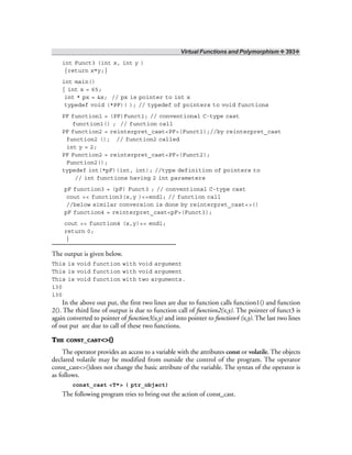 Virtual Functions and Polymorphism ❖ 393❖
int Funct3 (int x, int y )
{return x*y;}
int main()
{ int x = 65;
int * px = &x; // px is pointer to int x
typedef void (*PF)( ); // typedef of pointers to void functions
PF function1 = (PF)Funct1; // conventional C-type cast
function1() ; // function call
PF function2 = reinterpret_cast<PF>(Funct1);//by reinterpret_cast
function2 (); // function2 called
int y = 2;
PF Function2 = reinterpret_cast<PF>(Funct2);
Function2();
typedef int(*pF)(int, int); //type definition of pointers to
// int functions having 2 int parameters
pF function3 = (pF) Funct3 ; // conventional C-type cast
cout << function3(x,y )<<endl; // function call
//below similar conversion is done by reinterpret_cast<>()
pF function4 = reinterpret_cast<pF>(Funct3);
cout << function4 (x,y)<< endl;
return 0;
}
The output is given below.
This is void function with void argument
This is void function with void argument
This is void function with two arguments.
130
130
In the above out put, the first two lines are due to function calls function1() and function
2(). The third line of output is due to function call of function2(x,y). The pointer of funct3 is
again converted to pointer of function3(x,y) and into pointer to function4 (x,y). The last two lines
of out put are due to call of these two functions.
THE CONST_CAST<>()
The operator provides an access to a variable with the attributes const or volatile. The objects
declared volatile may be modified from outside the control of the program. The operator
const_cast<>()does not change the basic attribute of the variable. The syntax of the operator is
as follows.
const_cast <T*> ( ptr_object)
The following program tries to bring out the action of const_cast.
 