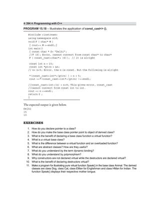 ❖ 394 ❖ Programming with C++
PROGRAM 15.18 – Illustrates the application of const_cast<> ().
#include <iostream>
using namespace std;
void F ( char* M )
{ cout<< M <<endl;}
int main()
{ const char * S= “Delhi”;
//F (S); Error, cannot convert from const char* to char*
F ( const_cast<char*> (S)); // it is alright
const int n = 10;
const int *ptrn = &n;
// n= n+5; Error, the n is const. But the following is alright
*(const_cast<int*>(ptrn) ) = n + 5;
cout <<*(const_cast<int*>(ptrn) )<<endl;
//const_cast<int>(n) = n+8; This gives error, const_cast
//cannot convert from const int to int.
cout << n <<endl;
return 0 ;
}
The expected output is given below.
Delhi
15
10
EXERCISES
1. How do you declare pointer to a class?
2. How do you make the base class pointer point to object of derived class?
3. What is the benefit of declaring a base class function a virtual function?
4. What is a virtual base class?
5. What is the difference between a virtual function and an overloaded function?
6. What are abstract classes? How are they useful?
7. What do you understand by the term dynamic binding?
8. What do you understand by polymorphism?
9. Why constructors are not declared virtual while the destructors are declared virtual?
10. What is the benefit of declaring destructors virtual?
11. Make a program for illustrating pure virtual function Speak() in the base class Animal. The derived
classes are class Dog, class Cat, class EMan for Englishman and class HMan for Indian. The
function Speak() displays their respective mother tongue.
 