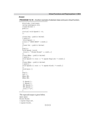 Virtual Functions and Polymorphism ❖ 395❖
Answer:
PROGRAM 15.19 – Another example of abstract class and pure virtual function.
#include <iostream>
using namespace std;
class Animal {
public:
virtual void Speak() =0;
};
class Dog : public Animal
{ public:
void Speak ( )
{cout<<“ BHOO BHOO” <<endl;}
};
class Cat : public Animal
{
public:
void Speak (void)
{cout<< “ Miewn Miewn” << endl;;}
};
class EMan : public Animal
{ public :
void Speak(){ cout << “I speak English.”<<endl;}
};
class HMan : public Animal
{ public :
void Speak(){ cout << “I speak Hindi.”<<endl;}
};
void main ()
{
Dog D ;
Cat C ;
EMan EM;
HMan HM;
D.Speak();
C.Speak();
EM.Speak();
HM.Speak();
cout<<“n”;
}
The expected output is given below.
BHOO BHOO
Miewn Miewn
I speak English.
I speak Hindi.
❍ ❍ ❍
 