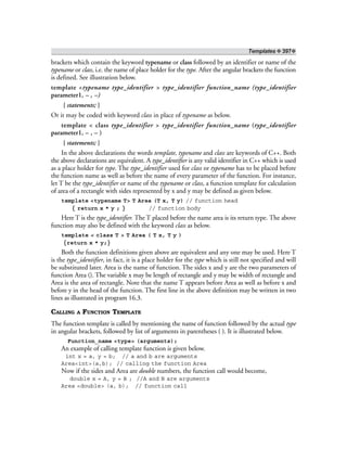 Templates ❖ 397❖
brackets which contain the keyword typename or class followed by an identifier or name of the
typename or class, i.e. the name of place holder for the type. After the angular brackets the function
is defined. See illustration below.
template <typename type_identifier > type_identifier function_name (type_identifier
parameter1, – , –)
{ statements; }
Or it may be coded with keyword class in place of typename as below.
template < class type_identifier > type_identifier function_name (type_identifier
parameter1, – , – )
{ statements; }
In the above declarations the words template, typename and class are keywords of C++. Both
the above declarations are equivalent. A type_identifier is any valid identifier in C++ which is used
as a place holder for type. The type_identifier used for class or typename has to be placed before
the function name as well as before the name of every parameter of the function. For instance,
let T be the type_identifier or name of the typename or class, a function template for calculation
of area of a rectangle with sides represented by x and y may be defined as given below.
template <typename T> T Area (T x, T y) // function head
{ return x * y ; } // function body
Here T is the type_identifier. The T placed before the name area is its return type. The above
function may also be defined with the keyword class as below.
template < class T > T Area ( T x, T y )
{return x * y;}
Both the function definitions given above are equivalent and any one may be used. Here T
is the type_identifier, in fact, it is a place holder for the type which is still not specified and will
be substituted later. Area is the name of function. The sides x and y are the two parameters of
function Area (). The variable x may be length of rectangle and y may be width of rectangle and
Area is the area of rectangle. Note that the name T appears before Area as well as before x and
before y in the head of the function. The first line in the above definition may be written in two
lines as illustrated in program 16.3.
CALLING A FUNCTION TEMPLATE
The function template is called by mentioning the name of function followed by the actual type
in angular brackets, followed by list of arguments in parentheses ( ). It is illustrated below.
Function_name <type> (arguments);
An example of calling template function is given below.
int x = a, y = b; // a and b are arguments
Area<int>(a,b); // calling the function Area
Now if the sides and Area are double numbers, the function call would become,
double x = A, y = B ; //A and B are arguments
Area <double> (a, b); // function call
 