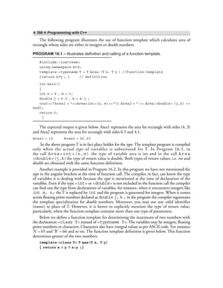 ❖ 398 ❖ Programming with C++
The following program illustrates the use of function template which calculates area of
rectangle whose sides are either in integers or double numbers.
PROGRAM 16.1 – Illustrates definition and calling of a function template.
#include <iostream>
using namespace std;
template <typename T > T Area (T x, T y ) //function template
{return x*y ; } // definition
int main()
{
int n = 4 , m = 3;
double j = 6.5 , k = 4.1 ;
cout<<“Area1 = ”<<Area<int>(n, m)<<“t Area2 = ” << Area <double> (j,k) <<
endl;
return 0;
}
The expected output is given below. Area1 represents the area for rectangle with sides (4, 3)
and Area2 represents the area for rectangle with sides 6.5 and 4.1.
Area1 = 12 Area2 = 26.65
In the above program T is in fact place holder for the type. The template program is compiled
only when the actual type of variables is substituted for T. In Program 16.1, in
the call Area<int>(n,m) the type of variable area is int and in the call Area
<double>(j,k)the type of return value is double. Both types of return values, i.e. int and
double are obtained with the same function definition.
Another example is provided in Program 16.2. In this program we have not mentioned the
type in the angular brackets at the time of function call. The compiler, in fact, can know the type
of variables it is dealing with because the type is mentioned at the time of declaration of the
variables. Even if the type <int> or <double> is not included in the function call the compiler
can find out the type from declarations of variables, for instance, when it encounters integers like
int m, n; the T is replaced by int and the program is generated for integers. When it comes
across floating point numbers declared as double j, k ; in the program the compiler regenerates
the template specialization for double numbers. Moreover, you may use any valid identifier
(name) in place of T. However, it is better to explicitly mention the type of return value,
particularly, when the function template contains more than one type of parameters.
Below we define a function template for determining the maximum of two numbers with
the declaration <class T> instead of <typename T>. The variables may be integers, floating
point numbers or characters. Characters also have integral values as per ASCII code. For instance
‘A’ = 65 and ‘B’ = 66 and so on. The function template definition is given below. This function
determines greater of the two numbers.
template <class T> T max(T x, T y)
{ return x > y ? x:y ;}
 