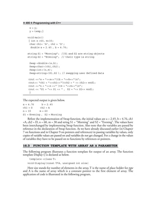 ❖ 400 ❖ Programming with C++
x = y;
y = temp;}
void main()
{ int n =60, m=30;
char ch1= ‘A’, ch2 = ‘D’;
double a = 2.45 , b = 4.76;
string S1 = “Morning”; //S1 and S2 are string objects
string S2 = “Evening”; // their type is string
Swap <double>(a,b);
Swap<char>(ch1,ch2);
Swap<int>(n,m);
Swap<string>(S1,S2 ); // swapping user defined data
cout <<“a = ”<<a<<“tb = ”<<b<<“n”;
cout<< “ch1 = ”<<ch1<<“tch2 = ” << ch2<< endl;
cout <<“n = ”<<n <<“ tm = ”<<m<<“n”;
cout << “S1 = ”<< S1 << “ , S2 = ”<< S2<< endl;
}
The expected output is given below.
a = 4.76 b = 2.45
ch1 = D ch2 = A
n = 30 m = 60
S1 = Evening , S2 = Morning
Before the implementation of Swap function, the initial values are a = 2.45, b = 4.76, ch1
=A, ch2 = D, n = 60, m = 30 and string S1 = “Morning” and S2 = “Evening”. The values have
been interchanged by implementing Swap function. Also note that the variables are passed by
reference in the declaration of Swap function. As we have already discussed earlier (in Chapter
7 on functions and in Chapter 9 on pointers and references) in passing variables by values, only
copies of variable values are passed on and variables do not get changed. For a change in the values
of variables they have to be passed on to functions by references or pointers.
16.3 FUNCTION TEMPLATE WITH ARRAY AS A PARAMETER
The following program illustrates a function template for output of an array. The function
template Display () is declared as below.
template <class T>
void Display(const T*A, unsigned int size)
Here size stands for number of elements in the array, T is the name of place holder for type
and A is the name of array which is a constant pointer to the first element of array. The
application of code is illustrated in the following program,
 
