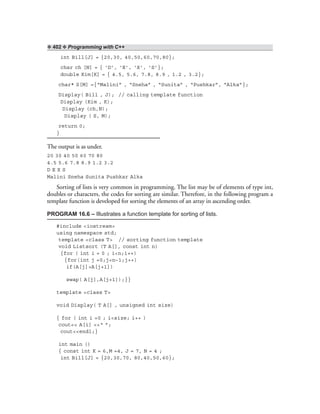 ❖ 402 ❖ Programming with C++
int Bill[J] = {20,30, 40,50,60,70,80};
char ch [N] = { ‘D’, ‘E’, ‘X’, ‘S’};
double Kim[K] = { 4.5, 5.6, 7.8, 8.9 , 1.2 , 3.2};
char* S[M] ={“Malini” , “Sneha” , “Sunita” , “Pushkar”, “Alka”};
Display( Bill , J); // calling template function
Display (Kim , K);
Display (ch,N);
Display ( S, M);
return 0;
}
The output is as under.
20 30 40 50 60 70 80
4.5 5.6 7.8 8.9 1.2 3.2
D E X S
Malini Sneha Sunita Pushkar Alka
Sorting of lists is very common in programming. The list may be of elements of type int,
doubles or characters, the codes for sorting are similar. Therefore, in the following program a
template function is developed for sorting the elements of an array in ascending order.
PROGRAM 16.6 – Illustrates a function template for sorting of lists.
#include <iostream>
using namespace std;
template <class T> // sorting function template
void Listsort (T A[], const int n)
{for ( int i = 0 ; i<n;i++)
{for(int j =0;j<n–1;j++)
if(A[j]>A[j+1])
swap( A[j],A[j+1]);}}
template <class T>
void Display( T A[] , unsigned int size)
{ for ( int i =0 ; i<size; i++ )
cout<< A[i] <<“ ”;
cout<<endl;}
int main ()
{ const int K = 6,M =4, J = 7, N = 4 ;
int Bill[J] = {20,30,70, 80,40,50,60};
 