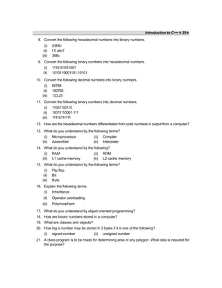 Introduction to C++ ❖ 25❖
8. Convert the following hexadecimal numbers into binary numbers.
(i) d368c
(ii) f 0 abc7
(iii) 368c
9. Convert the following binary numbers into hexadecimal numbers.
(i) 1110101011001
(ii) 1010110001101.10101
10. Convert the following decimal numbers into binary numbers.
(i) 65784
(ii) 100765
(iii) 133.25
11. Convert the following binary numbers into decimal numbers.
(i) 11001100110
(ii) 10011110001.111
(iii) 11110111111
12. How are the hexadecimal numbers differentiated from octal numbers in output from a computer?
13. What do you understand by the following terms?
(i) Microprocessor (ii) Compiler
(iii) Assembler (iv) Interpreter
14. What do you understand by the following?
(i) RAM (ii) ROM
(iii) L1 cache memory (iv) L2 cache memory
15. What do you understand by the following terms?
(i) Flip flop
(ii) Bit
(iii) Byte
16. Explain the following terms.
(i) Inheritance
(ii) Operator overloading
(iii) Polymorphism
17. What do you understand by object oriented programming?
18. How are binary numbers stored in a computer?
19. What are classes and objects?
20. How big a number may be stored in 3 bytes if it is one of the following?
(i) signed number (ii) unsigned number
21. A class program is to be made for determining area of any polygon. What data is required for
the purpose?
 