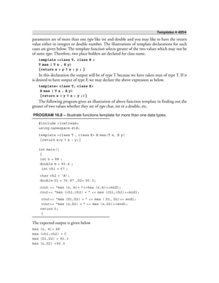 Templates ❖ 405❖
parameters are of more than one type like int and double and you may like to have the return
value either in integers or double number. The illustrations of template declarations for such
cases are given below. The template function selects greater of the two values which may not be
of same type. Therefore, two place holders are declared for class name.
template <class T, class E >
T max ( T x , E y)
{return x > y ? x : y ; }
In this declaration the output will be of type T because we have taken max of type T. If it
is desired to have output of type E we may declare the above expression as below.
template< class T, class E>
E max ( T x , E y)
{return x > y ? x : y ;)}
The following program gives an illustration of above function template in finding out the
greater of two values whether they are of type char, int or a double, etc.
PROGRAM 16.8 – Illustrate functions template for more than one data types.
#include <iostream>
using namespace std;
template <class T , class E> E max(T x, E y)
{return x>y ? x : y;}
int main()
{
int n = 88 ;
double m = 80.4 ;
int ch1 = 67 ;
char ch2 = ‘A’;
double D1 = 76.87 ,D2= 90.3;
cout << “max (n, m)= ”<<max (n,m)<<endl;
cout<< “max (ch1,ch2) = ” << max (ch1,ch2)<<endl;
cout<< “max (D1,D2) = ” << max ( D1, D2)<< endl;
cout<< “max (n,D2) = ” << max (n,D2)<<endl;
return 0;
}
The expected output is given below
max (n, m)= 88
max (ch1,ch2) = C
max (D1,D2) = 90.3
max (n,D2) =90.3
 