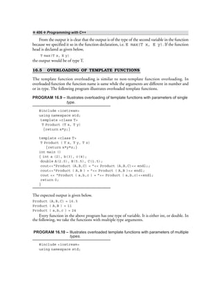 ❖ 406 ❖ Programming with C++
From the output it is clear that the output is of the type of the second variable in the function
because we specified it so in the function declaration, i.e. E max(T x, E y). If the function
head is declared as given below,
T max(T x, E y)
the output would be of type T.
16.5 OVERLOADING OF TEMPLATE FUNCTIONS
The template function overloading is similar to non-template function overloading. In
overloaded function the function name is same while the arguments are different in number and
or in type. The following program illustrates overloaded template functions.
PROGRAM 16.9 – Illustrates overloading of template functions with parameters of single
type.
#include <iostream>
using namespace std;
template <class T>
T Product (T x, T y)
{return x*y;}
template <class T>
T Product ( T x, T y, T z)
{return x*y*z;}
int main ()
{ int a (2), b(3), c(4);
double A(2.0), B(5.5), C(1.5);
cout<<“Product (A,B,C) = ”<< Product (A,B,C)<< endl;;
cout<<“Product ( A,B ) = ”<< Product ( A,B )<< endl;
cout << “Product ( a,b,c ) = ”<< Product ( a,b,c)<<endl;
return 0;
}
The expected output is given below.
Product (A,B,C) = 16.5
Product ( A,B ) = 11
Product ( a,b,c ) = 24
Every function in the above program has one type of variable. It is either int, or double. In
the following, we take the functions with multiple type arguments.
PROGRAM 16.10 – Illustrates overloaded template functions with parameters of multiple
types.
#include <iostream>
using namespace std;
 