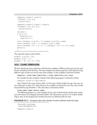 Templates ❖ 407❖
template <class T, class U>
U Product ( T x, U y)
{return x*y;}
template <class T, class S, class U>
S Product ( T x, S y, U z)
{return x*y*z;}
int main ()
{ int a (1);
double B(1.5);
char Ch(‘D’);
cout<<“Product (a,B,Ch) = “<< Product (a,B,Ch)<< endl;
cout<<“Product (a,B) = “<< Product (a,B)<< endl;
cout<<“Product( ‘A’, 4.5, 6) = “ <<Product ( ‘A’, 4.5, 6)<< endl;
return 0;
}
The expected output is given below.
Product (a,B,Ch) = 102
Product (a,B) = 1.5
Product ( ‘A’, 4.5, 6) = 1755
16.6 CLASS TEMPLATES
We have already got some experience with function templates. Different data types may be used
for the evaluation of the function. The class template has similar properties. Class objects having
different types of data can use the same class template. A class template is declared as below.
template < class type_identifier > class identifier_for_class
For example the class template Cuboid of the following program is declared as below.
template <class T> class Cuboid
Here Cuboid is the name of class while T is the name of place holder for type. You may use
any valid name in place of T. Also wherever the variables are declared in the class, they would
be preceded by type identifier T. The class object is declared as below.
Class_name <type> object_name;
The following program is a class template for the class Cuboid which calculates the surface
area and volume of rectangular prismatic bodies. The dimensions may be in int or float, double,
long or short. In this program the member functions are defined inside the class.
PROGRAM 16.11 – Template class with member functions defined inside the class.
#include <iostream>
using namespace std;
template <class T>
 