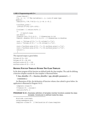 ❖ 408 ❖ Programming with C++
class Cuboid {
T x , y , z ; // The variables x , y, z are of same type
public:
Cuboid(T L, T W, T H){x = L; y = W; z = H ;}
T surface_area( )
{return 2*(x*y +y*z +z*x);
T volume( ) { return x*y*z ;}
};
// end of class
int main()
{Cuboid <int> C1(3,8,5); // dimensions in int
Cuboid < double> C2(3.5,5.5,4.5) ; // dimensions in doubles
cout << “Volume of C1= ”<< C1.volume()<<“n”;
cout<< “Volume of C2 = ” << C2.volume()<<“n”;
cout<<“surface area of C1 = ”<< C1.surface_area()<<“n”;
cout<<“surface area of C2 = ”<< C2.surface_area()<<“n”;
return 0 ;
}
The expected output is given below.
Volume of C1= 120
Volume of C2 = 86.625
surface area of C1 = 158
surface area of C2 = 119.5
DEFINING FUNCTION TEMPLATE OUTSIDE THE CLASS TEMPLATE
In the above program all the function are defined inside the class template. The code for defining
a function template outside the class template is illustrated below.
T class_identifier <T> :: function_identifier ( type_identifier parameter1, .. )
{ statements ;}
An illustration of this, the declaration of function volume class cuboid is given below. An
application is illustrated in Program 16.12.
template <class T>
T Cuboid <T> ::volume()
{return x*y*z ;}
PROGRAM 16.12 –Illustrates definition of template member functions outside the class
template. Constructor is defined inside the class.
#include <iostream>
using namespace std;
template <class T> // Declaration of class template
 