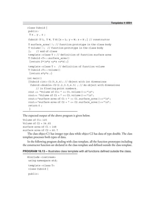 Templates ❖ 409❖
class Cuboid {
public:
T x , y , z ;
Cuboid (T L, T W, T H){x = L; y = W; z = H ;} // constructor
T surface_area( ); // function prototype in the class body
T volume( ); // function prototype in the class body
}; // end of class
template <class T > // definition of function surface area
T Cuboid <T>::surface_area()
{return 2*(x*y +y*z +z*x);}
template <class T > // definition of function volume
T Cuboid <T>::volume()
{return x*y*z ;}
int main()
{Cuboid <int> C1(5,6,4); // Object with int dimensions
Cuboid <double> C2(2.2,3.5,4.5) ; // An object with dimensions
// in floating point numbers.
cout << “Volume of C1= ” << C1.volume()<<“n”;
cout<< “Volume of C2 = ” << C2.volume()<<“n”;
cout<<“surface area of C1 = ” << C1.surface_area()<<“n”;
cout<<“surface area of C2 = ” << C2.surface_area()<<“n”;
return 0 ;
}
The expected output of the above program is given below.
Volume of C1= 120
Volume of C2 = 34.65
surface area of C1 = 148
surface area of C2 = 66.7
The class object C1 has integer type data while object C2 has data of type double. The class
template processes both types of data.
In the following program dealing with class template, all the function prototypes including
the constructor function are declared in the class template and defined outside the class template.
PROGRAM 16.13 – Illustrates class template with all functions defined outside the class.
#include <iostream>
using namespace std;
template <class T>
class Cuboid {
public:
 
